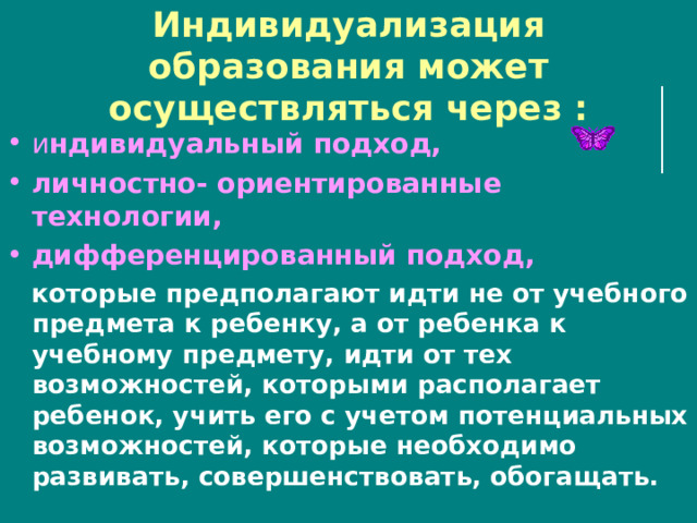 Индивидуализация образования может осуществляться через : и ндивидуальный подход, личностно- ориентированные технологии, дифференцированный подход,  которые предполагают идти не от учебного предмета к ребенку, а от ребенка к учебному предмету, идти от тех возможностей, которыми располагает ребенок, учить его с учетом потенциальных возможностей, которые необходимо развивать, совершенствовать, обогащать. 
