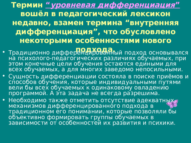 Термин “ уровневая дифференциация ” вошёл в педагогический лексикон недавно, взамен термина “внутренняя дифференциация”, что обусловлено некоторыми особенностями нового подхода. Традиционно дифференцированный подход основывался на психолого-педагогических различиях обучаемых, при этом конечные цели обучения остаются едиными для всех обучаемых, а для многих заведомо непосильными. Сущность дифференциации состояла в поиске приёмов и способов обучения, которые индивидуальными путями вели бы всех обучаемых к одинаковому овладению программой. А эта задача не всегда разрешима. Необходимо также отметить отсутствие адекватных механизмов дифференцированного подхода в традиционном его понимании, которые позволяли бы объективно формировать группы обучаемых в зависимости от особенностей их развития и психики. 