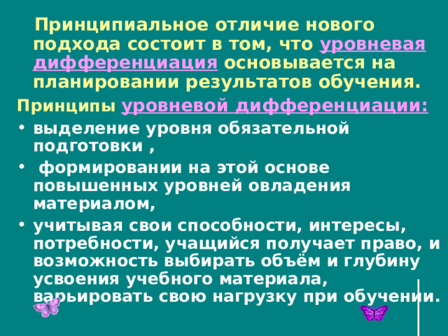  Принципиальное отличие нового подхода состоит в том, что уровневая дифференциация основывается на планировании результатов обучения. Принципы уровневой дифференциации:  выделение уровня обязательной подготовки ,  формировании на этой основе повышенных уровней овладения материалом, учитывая свои способности, интересы, потребности, учащийся получает право, и возможность выбирать объём и глубину усвоения учебного материала, варьировать свою нагрузку при обучении. 