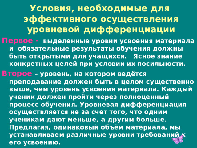 Условия, необходимые для эффективного осуществления уровневой дифференциации Первое -  выделенные уровни усвоения материала и обязательные результаты обучения должны быть открытыми для учащихся. Ясное знание конкретных целей при условии их посильности. Второе – уровень, на котором ведётся преподавание должен быть в целом существенно выше, чем уровень усвоения материала. Каждый ученик должен пройти через полноценный процесс обучения. Уровневая дифференциация осуществляется не за счет того, что одним ученикам дают меньше, а другим больше. Предлагая, одинаковый объём материала, мы устанавливаем различные уровни требований к его усвоению. 