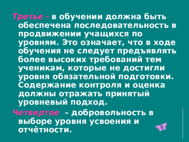  Третье - в обучении должна быть обеспечена последовательность в продвижении учащихся по уровням. Это означает, что в ходе обучения не следует предъявлять более высоких требований тем ученикам, которые не достигли уровня обязательной подготовки. Содержание контроля и оценка должны отражать принятый уровневый подход. Четвертое – добровольность в выборе уровня усвоения и отчётности. 
