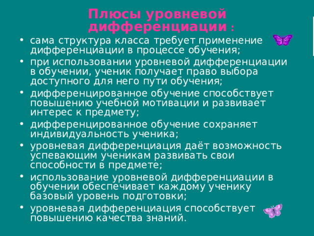 Плюсы уровневой дифференциации : сама структура класса требует применение дифференциации в процессе обучения; при использовании уровневой дифференциации в обучении, ученик получает право выбора доступного для него пути обучения; дифференцированное обучение способствует повышению учебной мотивации и развивает интерес к предмету; дифференцированное обучение сохраняет индивидуальность ученика; уровневая дифференциация даёт возможность успевающим ученикам развивать свои способности в предмете; использование уровневой дифференциации в обучении обеспечивает каждому ученику базовый уровень подготовки; уровневая дифференциация способствует повышению качества знаний. 