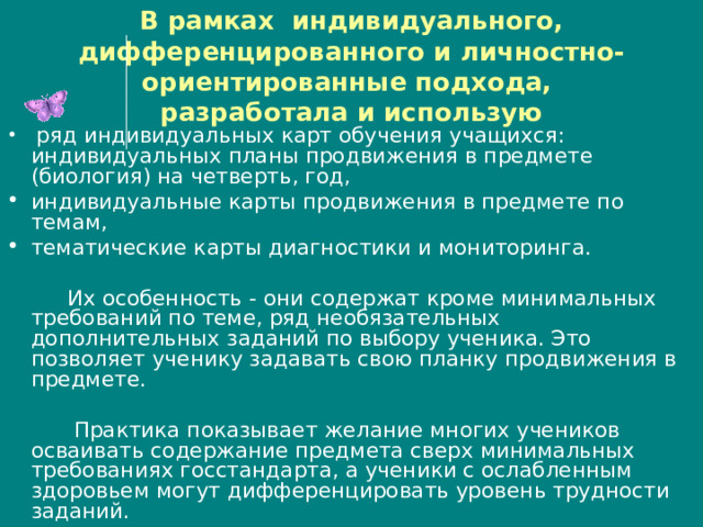 В рамках индивидуального, дифференцированного и личностно- ориентированные подхода,  разработала и использую  ряд индивидуальных карт обучения учащихся: индивидуальных планы продвижения в предмете (биология) на четверть, год, индивидуальные карты продвижения в предмете по темам, тематические карты диагностики и мониторинга.  Их особенность - они содержат кроме минимальных требований по теме, ряд необязательных дополнительных заданий по выбору ученика. Это позволяет ученику задавать свою планку продвижения в предмете.  Практика показывает желание многих учеников осваивать содержание предмета сверх минимальных требованиях госстандарта, а ученики с ослабленным здоровьем могут дифференцировать уровень трудности заданий. 