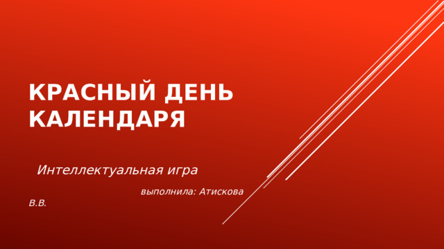 КРАСНЫЙ ДЕНЬ КАЛЕНДАРЯ   Интеллектуальная игра  выполнила: Атискова В.В. 