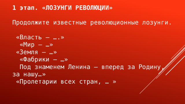 1 этап. «ЛОЗУНГИ РЕВОЛЮЦИИ» Продолжите известные революционные лозунги.  «Власть — ….»  «Мир — …»  «Земля — …»  «Фабрики — …»  Под знаменем Ленина — вперед за Родину, за нашу…»  «Пролетарии всех стран, … » 