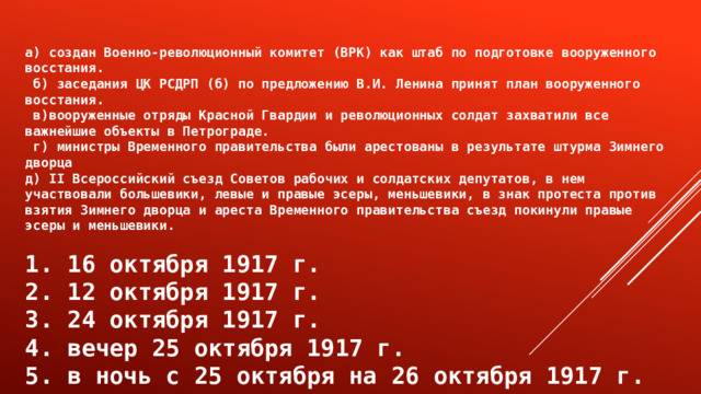 а) создан Военно-революционный комитет (ВРК) как штаб по подготовке вооруженного восстания.  б) заседания ЦК РСДРП (б) по предложению В.И. Ленина принят план вооруженного восстания.  в)вооруженные отряды Красной Гвардии и революционных солдат захватили все важнейшие объекты в Петрограде.  г) министры Временного правительства были арестованы в результате штурма Зимнего дворца д) II Всероссийский съезд Советов рабочих и солдатских депутатов, в нем участвовали большевики, левые и правые эсеры, меньшевики, в знак протеста против взятия Зимнего дворца и ареста Временного правительства съезд покинули правые эсеры и меньшевики.  1. 16 октября 1917 г. 2. 12 октября 1917 г. 3. 24 октября 1917 г. 4. вечер 25 октября 1917 г. 5. в ночь с 25 октября на 26 октября 1917 г. 