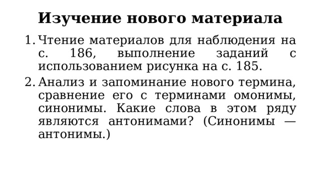 Изучение нового материала Чтение материалов для наблюдения на с. 186, выполнение заданий с использованием рисунка на с. 185. Анализ и запоминание нового термина, сравнение его с терминами омонимы, синонимы. Какие слова в этом ряду являются антонимами? (Синонимы — антонимы.) 