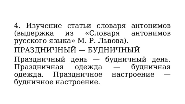 4. Изучение статьи словаря антонимов (выдержка из «Словаря антонимов русского языка» М. Р. Львова). ПРАЗДНИЧНЫЙ — БУДНИЧНЫЙ Праздничный день — будничный день. Праздничная одежда — будничная одежда. Праздничное настроение — будничное настроение. 