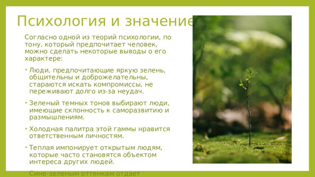 Психология и значение Согласно одной из теорий психологии, по тону, который предпочитает человек, можно сделать некоторые выводы о его характере: Люди, предпочитающие яркую зелень, общительны и доброжелательны, стараются искать компромиссы, не переживают долго из-за неудач. Зеленый темных тонов выбирают люди, имеющие склонность к саморазвитию и размышлениям. Холодная палитра этой гаммы нравится ответственным личностям. Теплая импонирует открытым людям, которые часто становятся объектом интереса других людей. Сине-зеленым оттенкам отдает предпочтение эмоциональная группа, желающая понравиться всем вокруг. 