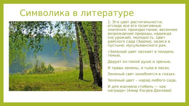 Символика в литературе 1. Это цвет растительности; отсюда все его позитивные значения: произрастание, весеннее возрождение природы, надежда (на урожай), молодость. Цвет райского сада (Эдема), оазиса в пустыне, мусульманского рая. «Зеленый цвет ласкает в полдень тенью, Дарует он покой душе и зренью. И травы зелены, и тьма в лесах, Зеленый свет колеблется в глазах. Зеленый цвет – наряд любого сада, И для жасмина стебель — как награда» (Амир Хосров Дехлеви) 