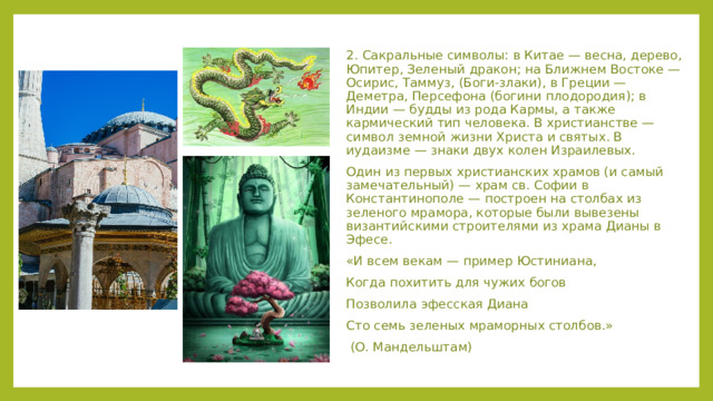 2. Сакральные символы: в Китае — весна, дерево, Юпитер, Зеленый дракон; на Ближнем Востоке — Осирис, Таммуз, (Боги-злаки), в Греции — Деметра, Персефона (богини плодородия); в Индии — будды из рода Кармы, а также кармический тип человека. В христианстве — символ земной жизни Христа и святых. В иудаизме — знаки двух колен Израилевых. Один из первых христианских храмов (и самый замечательный) — храм св. Софии в Константинополе — построен на столбах из зеленого мрамора, которые были вывезены византийскими строителями из храма Дианы в Эфесе. «И всем векам — пример Юстиниана, Когда похитить для чужих богов Позволила эфесская Диана Сто семь зеленых мраморных столбов.»  (О. Мандельштам)  