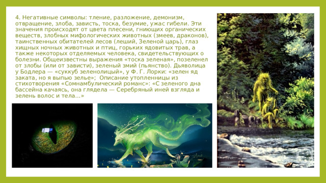 4. Негативные символы: тление, разложение, демонизм, отвращение, злоба, зависть, тоска, безумие, ужас гибели. Эти значения происходят от цвета плесени, гниющих органических веществ, злобных мифологических животных (змеев, драконов), таинственных обитателей лесов (леший, Зеленой царь), глаз хищных ночных животных и птиц, горьких ядовитых трав, а также некоторых отделяемых человека, свидетельствующих о болезни. Общеизвестны выражения «тоска зеленая», позеленел от злобы (или от зависти), зеленый змий (пьянство). Дьяволица у Бодлера — «суккуб зеленолицый», у Ф. Г. Лорки: «зелен яд заката, но я выпью зелье»; Описание утопленницы из стихотворения «Сомнамбулический романс»: «С зеленого дна бассейна качаясь, она глядела — Серебряный иней взгляда и зелень волос и тела…» 