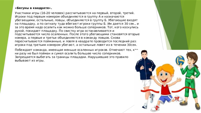  «Бегуны в квадрате». Участники игры (16-20 человек) рассчитываются на первый, второй, третий. Игроки под первым номером объединяются в группу А и назначаются убегающими, остальные, ловцы, объединяются в группу Б. Убегающие входят на площадку, а по сигналу туда вбегают игроки группы Б. Им дается 30 сек., и за это время надо осалить как можно больше соперников. Тот, кого коснулись рукой, покидает площадку. По свистку игра останавливается и подсчитывается число осаленных. После этого убегающими становятся вторые номера, а первые и третьи объединяются в команду ловцов. Снова пересчитываются пойманные, и ловля в квадрате проводится последний раз: игроки под третьим номером убегают, а остальные ловят их в течении 30сек. Побеждает команда, имеющая меньше осаленных игроков. Отмечают тех, кто ни разу не был пойман и сумел осалить большее число соперников. Запрещается выбегать за границы площадки. Нарушившие это правило выбывают из игры.    