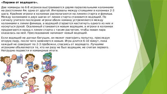 « Парами от водящего». Две команды по 6-8 игроков выстраиваются двумя параллельными колоннами на расстоянии 4м. одна от другой. Интервалы между стоящими в колоннах 2-3 шага. Крайние игроки в колоннах располагаются на линиях старта и финиша. Между колоннами в двух шагах от линии старта становится водящий. По сигналу учителя последние игроки обеих команд устремляются между колоннами к линии финиша, а водящий старается настигнуть одного из них и коснуться рукой. Осаленный становится новым водящим, а игроки в колоннах продвигаются назад к линии старта с таким расчетом, чтобы новая пара оказалась на ней. Преследование начинает новый водящий. Если водящий не догнал бегущих, он может повторить попытку, преследуя вторую пару, после чего заменяется новым. Игра длится 6-10 минут, пока каждый не совершит по 2-3 пробежки, спасаясь от водящего. Лучшими игроками объявляются те, кто ни разу не был водящим, не считая первого. Нетрудно подвести и командные итоги.  