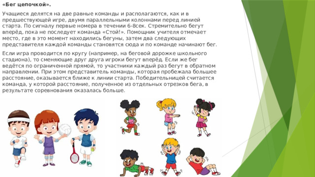 «Бег цепочкой». Учащиеся делятся на две равные команды и располагаются, как и в предшествующей игре, двумя параллельными колоннами перед линией старта. По сигналу первые номера в течении 6-8сек. Стремительно бегут вперёд, пока не последует команда «Стой!». Помощник учителя отмечает место, где в это момент находились бегуны, затем два следующих представителя каждой команды становятся сюда и по команде начинают бег. Если игра проводится по кругу (например, на беговой дорожке школьного стадиона), то сменяющие друг друга игроки бегут вперёд. Если же бег ведётся по ограниченной прямой, то участники каждый раз бегут в обратном направлении. При этом представитель команды, которая пробежала большее расстояние, оказывается ближе к линии старта. Победительницей считается команда, у которой расстояние, полученное из отдельных отрезков бега, в результате соревнования оказалась больше.  