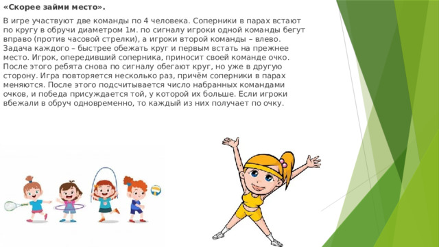 « Скорее займи место». В игре участвуют две команды по 4 человека. Соперники в парах встают по кругу в обручи диаметром 1м. по сигналу игроки одной команды бегут вправо (против часовой стрелки), а игроки второй команды – влево. Задача каждого – быстрее обежать круг и первым встать на прежнее место. Игрок, опередивший соперника, приносит своей команде очко. После этого ребята снова по сигналу обегают круг, но уже в другую сторону. Игра повторяется несколько раз, причём соперники в парах меняются. После этого подсчитывается число набранных командами очков, и победа присуждается той, у которой их больше. Если игроки вбежали в обруч одновременно, то каждый из них получает по очку. 