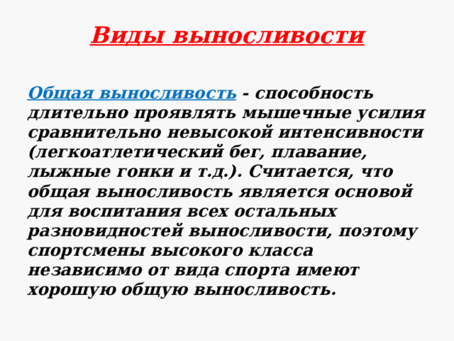 Виды выносливости Общая выносливость - способность длительно проявлять мышечные усилия сравнительно невысокой интенсивности (легкоатлетический бег, плавание, лыжные гонки и т.д.). Считается, что общая выносливость является основой для воспитания всех остальных разновидностей выносливости, поэтому спортсмены высокого класса независимо от вида спорта имеют хорошую общую выносливость. 