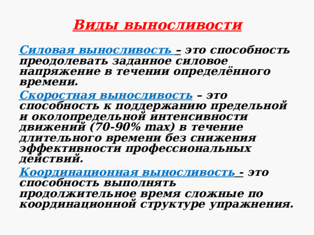 Виды выносливости Силовая выносливость – это способность преодолевать заданное силовое напряжение в течении определённого времени. Скоростная выносливость – это способность к поддержанию предельной и околопредельной интенсивности движений (70-90% max) в течение длительного времени без снижения эффективности профессиональных действий. Координационная выносливость - это способность выполнять продолжительное время сложные по координационной структуре упражнения. 