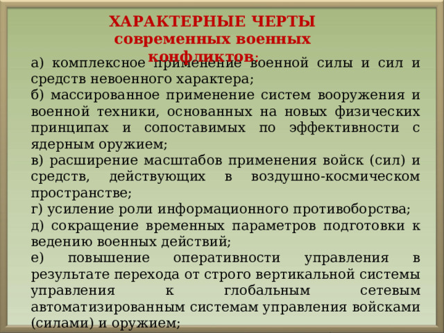 ХАРАКТЕРНЫЕ ЧЕРТЫ современных военных конфликтов : а) комплексное применение военной силы и сил и средств невоенного характера; б) массированное применение систем вооружения и военной техники, основанных на новых физических принципах и сопоставимых по эффективности с ядерным оружием; в) расширение масштабов применения войск (сил) и средств, действующих в воздушно-космическом пространстве; г) усиление роли информационного противоборства; д) сокращение временных параметров подготовки к ведению военных действий; е) повышение оперативности управления в результате перехода от строго вертикальной системы управления к глобальным сетевым автоматизированным системам управления войсками (силами) и оружием; ж) создание на территориях противоборствующих сторон постоянно действующей зоны военных действий. 