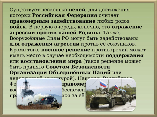 Существует несколько целей , для достижения которых Российская Федерация считает правомерным  задействование любых родов войск . В первую очередь, конечно, это отражение агрессии против нашей Родины . Также, Вооружённые Силы РФ могут быть задействованы для отражения агрессии против её союзников. Кроме того, военное решение противоречий может иметь место в случае необходимости поддержания или восстановления мира (такое решение может быть принято Советом Безопасности Организации Объединённых Наций или аналогичной структурой). Наконец, Российская Федерация считает правомерным  применение военной силы для обеспечения защиты своих граждан , находящихся за её пределами. 