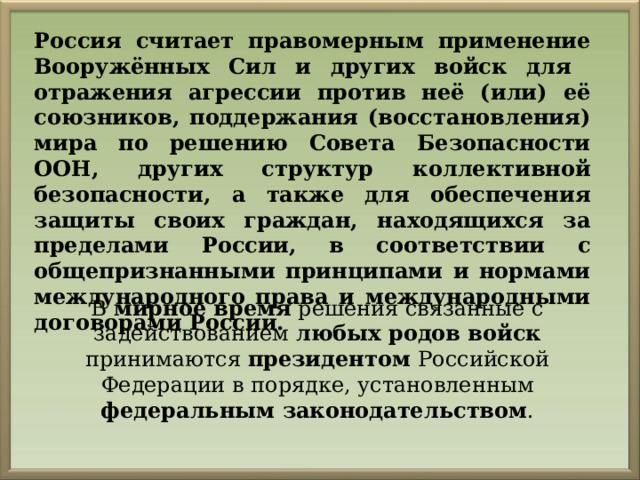 Россия считает правомерным применение Вооружённых Сил и других войск для отражения агрессии против неё (или) её союзников, поддержания (восстановления) мира по решению Совета Безопасности ООН, других структур коллективной безопасности, а также для обеспечения защиты своих граждан, находящихся за пределами России, в соответствии с общепризнанными принципами и нормами международного права и международными договорами России. В мирное время решения связанные с задействованием любых родов войск принимаются президентом Российской Федерации в порядке, установленным федеральным законодательством . 