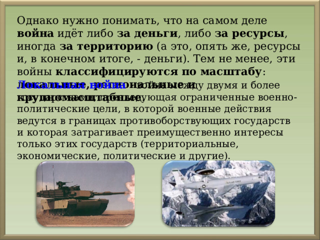 Однако нужно понимать, что на самом деле война идёт либо за деньги , либо за ресурсы , иногда за территорию (а это, опять же, ресурсы и, в конечном итоге, - деньги). Тем не менее, эти войны классифицируются по масштабу : локальные, региональные и крупномасштабные . Локальная война - война между двумя и более государствами, преследующая ограниченные военно-политические цели, в которой военные действия ведутся в границах противоборствующих государств и которая затрагивает преимущественно интересы только этих государств (территориальные, экономические, политические и другие). 
