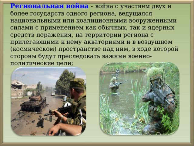 Региональная война  - война с участием двух и более государств одного региона, ведущаяся национальными или коалиционными вооруженными силами с применением как обычных, так и ядерных средств поражения, на территории региона с прилегающими к нему акваториями и в воздушном (космическом) пространстве над ним, в ходе которой стороны будут преследовать важные военно-политические цели; 