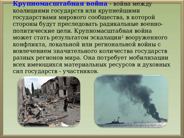 Крупномасштабная война - война между коалициями государств или крупнейшими государствами мирового сообщества, в которой стороны будут преследовать радикальные военно-политические цели. Крупномасштабная война может стать результатом эскалации 2 вооруженного конфликта, локальной или региональной войны с вовлечением значительного количества государств разных регионов мира. Она потребует мобилизации всех имеющихся материальных ресурсов и духовных сил государств - участников. 