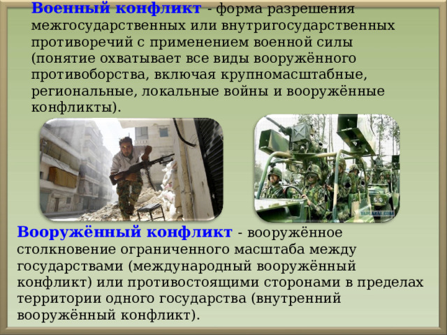 Военный конфликт - форма разрешения межгосударственных или внутригосударственных противоречий с применением военной силы (понятие охватывает все виды вооружённого противоборства, включая крупномасштабные, региональные, локальные войны и вооружённые конфликты). Вооружённый конфликт - вооружённое столкновение ограниченного масштаба между государствами (международный вооружённый конфликт) или противостоящими сторонами в пределах территории одного государства (внутренний вооружённый конфликт). 