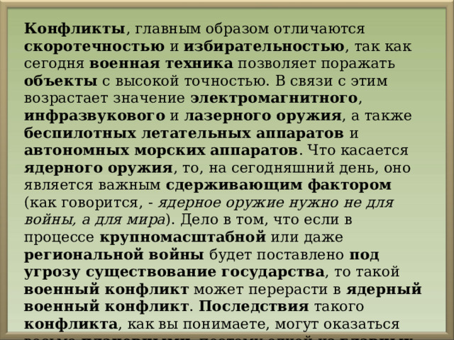 Конфликты , главным образом отличаются скоротечностью и избирательностью , так как сегодня военная техника позволяет поражать объекты с высокой точностью. В связи с этим возрастает значение электромагнитного , инфразвукового и лазерного оружия , а также беспилотных летательных аппаратов и автономных морских аппаратов . Что касается ядерного оружия , то, на сегодняшний день, оно является важным сдерживающим фактором (как говорится, - ядерное оружие нужно не для войны, а для мира ). Дело в том, что если в процессе крупномасштабной или даже региональной войны будет поставлено под угрозу существование государства , то такой военный конфликт может перерасти в ядерный военный конфликт . Последствия такого конфликта , как вы понимаете, могут оказаться весьма плачевными , поэтому одной из главных задач Российской Федерации является недопущение подобных конфликтов (как и других военных конфликтов ). 
