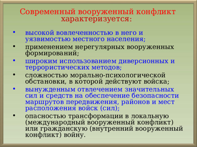 Современный вооруженный конфликт  характеризуется: высокой вовлеченностью в него и уязвимостью местного населения; применением нерегулярных вооруженных формирований;  широким использованием диверсионных и террористических методов; сложностью морально-психологической обстановки, в которой действуют войска; вынужденным отвлечением значительных сил и средств на обеспечение безопасности маршрутов передвижения, районов и мест расположения войск (сил); опасностью трансформации в локальную (международный вооруженный конфликт) или гражданскую (внутренний вооруженный конфликт) войну. 