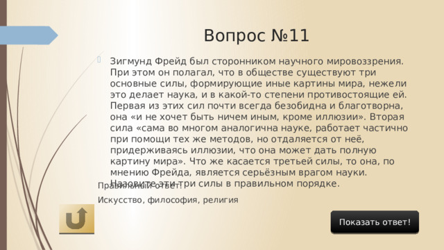 Вопрос №11 Зигмунд Фрейд был сторонником научного мировоззрения. При этом он полагал, что в обществе существуют три основные силы, формирующие иные картины мира, нежели это делает наука, и в какой-то степени противостоящие ей. Первая из этих сил почти всегда безобидна и благотворна, она «и не хочет быть ничем иным, кроме иллюзии». Вторая сила «сама во многом аналогична науке, работает частично при помощи тех же методов, но отдаляется от неё, придерживаясь иллюзии, что она может дать полную картину мира». Что же касается третьей силы, то она, по мнению Фрейда, является серьёзным врагом науки. Назовите эти три силы в правильном порядке. Правильный ответ: Искусство, философия, религия Показать ответ! 