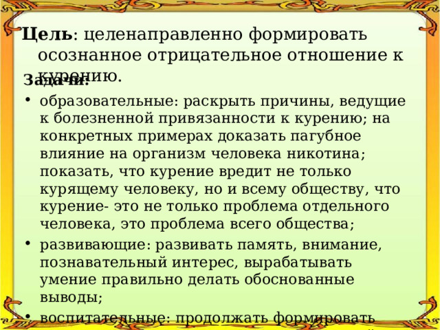 Цель : целенаправленно формировать осознанное отрицательное отношение к курению. Задачи: образовательные: раскрыть причины, ведущие к болезненной привязанности к курению; на конкретных примерах доказать пагубное влияние на организм человека никотина; показать, что курение вредит не только курящему человеку, но и всему обществу, что курение- это не только проблема отдельного человека, это проблема всего общества; развивающие: развивать память, внимание, познавательный интерес, вырабатывать умение правильно делать обоснованные выводы; воспитательные: продолжать формировать активную жизненную позицию и здоровый образ жизни. 