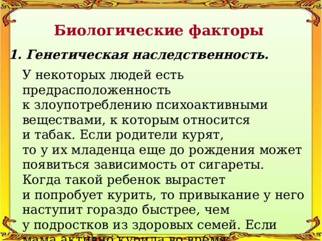 Биологические факторы 1. Генетическая наследственность. У некоторых людей есть предрасположенность к злоупотреблению психоактивными веществами, к которым относится и табак. Если родители курят, то у их младенца еще до рождения может появиться зависимость от сигареты. Когда такой ребенок вырастет и попробует курить, то привыкание у него наступит гораздо быстрее, чем у подростков из здоровых семей. Если мама активно курила во время беременности, то предрасположенность к никотину у ее ребенка будет сильнее. 