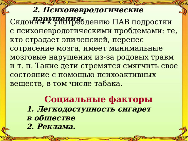 2. Психоневрологические нарушения. Склонны к употреблению ПАВ подростки с психоневрологическими проблемами: те, кто страдает эпилепсией, перенес сотрясение мозга, имеет минимальные мозговые нарушения из-за родовых травм и т. п. Такие дети стремятся смягчить свое состояние с помощью психоактивных веществ, в том числе табака. Социальные факторы 1. Легкодоступность сигарет в обществе 2. Реклама. 