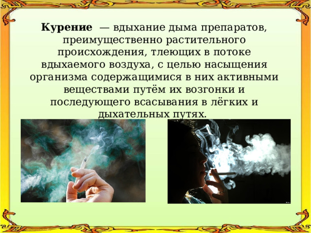 Курение — вдыхание дыма препаратов, преимущественно растительного происхождения, тлеющих в потоке вдыхаемого воздуха, с целью насыщения организма содержащимися в них активными веществами путём их возгонки и последующего всасывания в лёгких и дыхательных путях. 