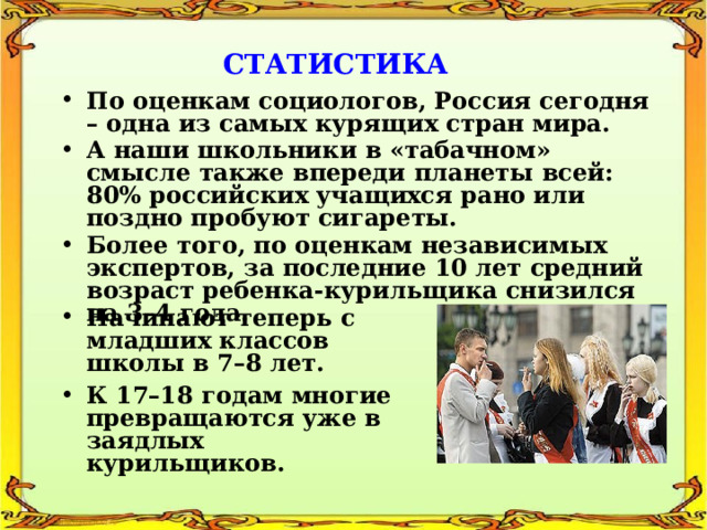 СТАТИСТИКА По оценкам социологов, Россия сегодня – одна из самых курящих стран мира. А наши школьники в «табачном» смысле также впереди планеты всей: 80% российских учащихся рано или поздно пробуют сигареты. Более того, по оценкам независимых экспертов, за последние 10 лет средний возраст ребенка-курильщика снизился на 3–4 года. Начинают теперь с младших классов школы в 7–8 лет. К 17–18 годам многие превращаются уже в заядлых курильщиков. 