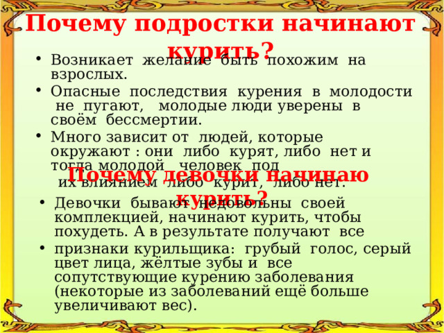 Почему подростки начинают курить? Возникает желание быть похожим на взрослых. Опасные последствия курения в молодости не пугают, молодые люди уверены в своём бессмертии. Много зависит от людей, которые окружают : они либо курят, либо нет и тогда молодой человек под  их влиянием либо курит, либо нет. Почему девочки начинаю курить? Девочки бывают недовольны своей комплекцией, начинают курить, чтобы похудеть. А в результате получают все признаки курильщика: грубый голос, серый цвет лица, жёлтые зубы и все сопутствующие курению заболевания (некоторые из заболеваний ещё больше увеличивают вес). 