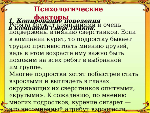 Психологические факторы 1. Копирование поведения в компании сверстников. Ребята дружат компаниями и очень подвержены влиянию сверстников. Если в компании курят, то подростку бывает трудно противостоять мнению друзей, ведь в этом возрасте ему важно быть похожим на всех ребят в выбранной им группе. Многие подростки хотят побыстрее стать взрослыми и выглядеть в глазах окружающих их сверстников опытными, «крутыми». К сожалению, по мнению многих подростков, курение сигарет — это несомненный атрибут взрослости. 