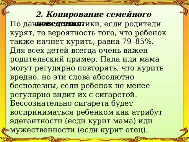 2. Копирование семейного поведения. По данным статистики, если родители курят, то вероятность того, что ребенок также начнет курить, равна 79–85%. Для всех детей всегда очень важен родительский пример. Папа или мама могут регулярно повторять, что курить вредно, но эти слова абсолютно бесполезны, если ребенок не менее регулярно видит их с сигаретой. Бессознательно сигарета будет восприниматься ребенком как атрибут элегантности (если курит мама) или мужественности (если курит отец). 