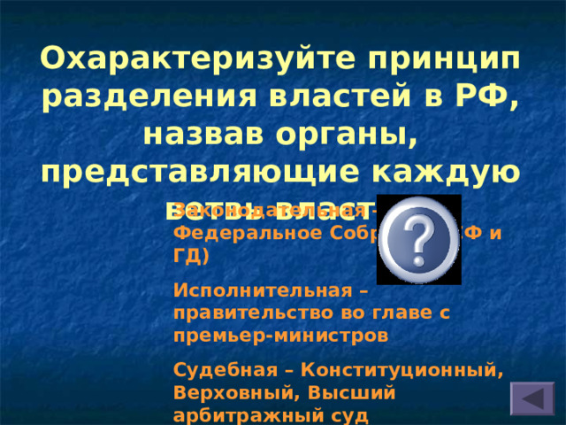 Охарактеризуйте принцип разделения властей в РФ, назвав органы, представляющие каждую ветвь власти Законодательная – Федеральное Собрание (СФ и ГД) Исполнительная – правительство во главе с премьер-министров Судебная – Конституционный, Верховный, Высший арбитражный суд  