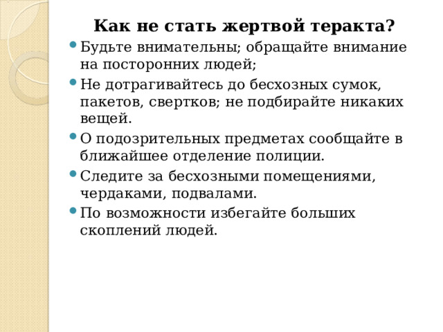 Как не стать жертвой теракта? Будьте внимательны; обращайте внимание на посторонних людей; Не дотрагивайтесь до бесхозных сумок, пакетов, свертков; не подбирайте никаких вещей. О подозрительных предметах сообщайте в ближайшее отделение полиции. Следите за бесхозными помещениями, чердаками, подвалами. По возможности избегайте больших скоплений людей.  