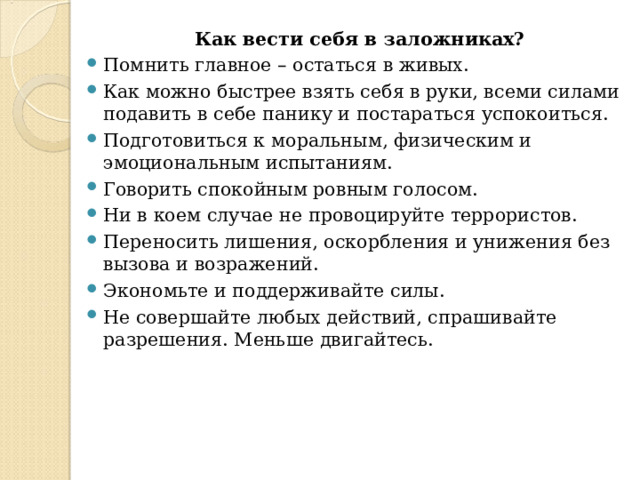 Как вести себя в заложниках? Помнить главное – остаться в живых. Как можно быстрее взять себя в руки, всеми силами подавить в себе панику и постараться успокоиться. Подготовиться к моральным, физическим и эмоциональным испытаниям. Говорить спокойным ровным голосом. Ни в коем случае не провоцируйте террористов. Переносить лишения, оскорбления и унижения без вызова и возражений. Экономьте и поддерживайте силы. Не совершайте любых действий, спрашивайте разрешения. Меньше двигайтесь. 