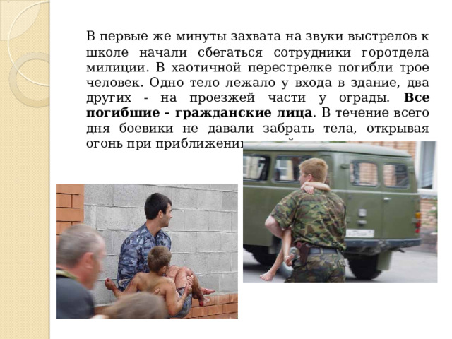  В первые же минуты захвата на звуки выстрелов к школе начали сбегаться сотрудники горотдела милиции. В хаотичной перестрелке погибли трое человек. Одно тело лежало у входа в здание, два других - на проезжей части у ограды. Все погибшие - гражданские лица . В течение всего дня боевики не давали забрать тела, открывая огонь при приближении людей к школе. 