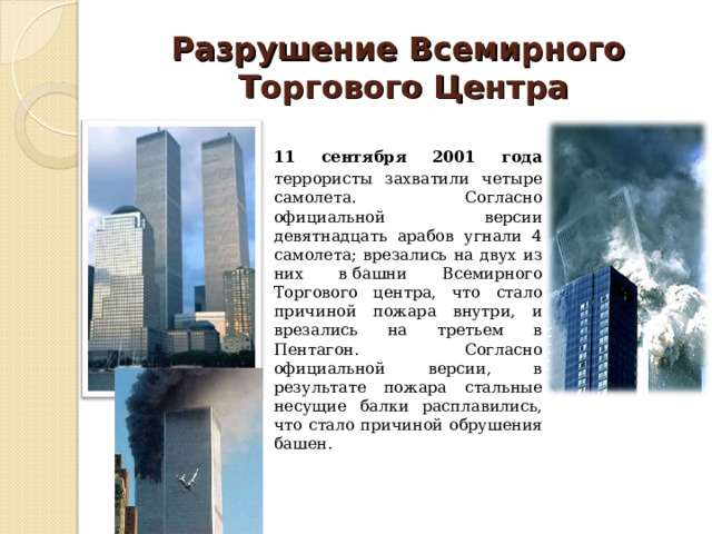 Разрушение Всемирного  Торгового Центра  11 сентября 2001 года террористы захватили четыре самолета. Согласно официальной версии девятнадцать арабов угнали 4 самолета; врезались на двух из них в башни Всемирного Торгового центра, что стало причиной пожара внутри, и врезались на третьем в Пентагон. Согласно официальной версии, в результате пожара стальные несущие балки расплавились, что стало причиной обрушения башен. 