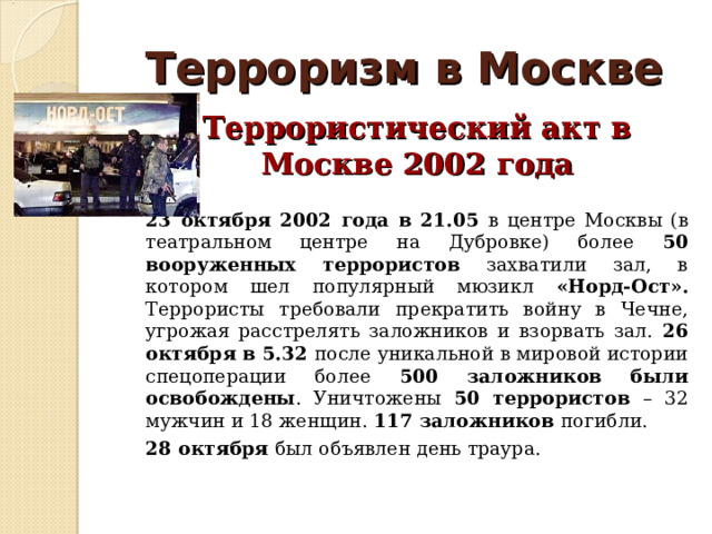 Терроризм в Москве  Террористический акт в Москве 2002 года  23 октября 2002 года в 21.05 в центре Москвы (в театральном центре на Дубровке) более 50 вооруженных террористов захватили зал, в котором шел популярный мюзикл «Норд-Ост». Террористы требовали прекратить войну в Чечне, угрожая расстрелять заложников и взорвать зал. 26 октября в 5.32 после уникальной в мировой истории спецоперации более 500 заложников были освобождены . Уничтожены 50 террористов – 32 мужчин и 18 женщин. 117 заложников погибли.  28 октября был объявлен день траура. 