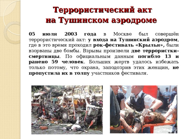  Террористический акт на Тушинском аэродроме  05 июля 2003 года в Москве был совершён террористический акт: у входа на Тушинский аэродром , где в это время проходил рок-фестиваль «Крылья», были взорваны две бомбы. Взрывы произвели две террористки-смертницы . По официальным данным погибло 13 и ранено 59 человек . Больших жертв удалось избежать только потому, что охрана, заподозрив этих женщин, не пропустила их в толпу участников фестиваля. 