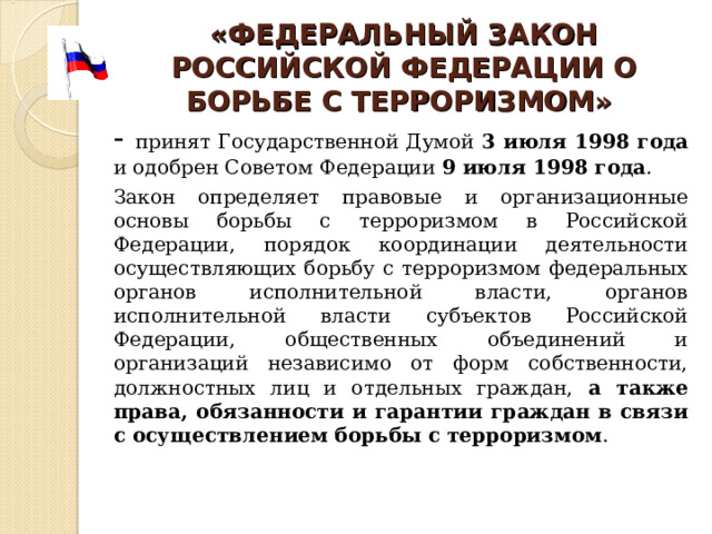 «ФЕДЕРАЛЬН ЫЙ ЗАКОН РОССИЙСКОЙ ФЕДЕРАЦИИ О БОРЬБЕ С ТЕРРОРИЗМОМ»  - принят Государственной Думой 3 июля 1998 года и одобрен Советом Федерации 9 июля 1998 года .       Закон определяет правовые и организационные основы борьбы с терроризмом в Российской Федерации, порядок координации деятельности осуществляющих борьбу с терроризмом федеральных органов исполнительной власти, органов исполнительной власти субъектов Российской Федерации, общественных объединений и организаций независимо от форм собственности, должностных лиц и отдельных граждан, а также права, обязанности и гарантии граждан в связи с осуществлением борьбы с терроризмом . 