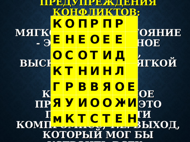 К О Е О П Н Р С Е К О П О Г Т Е Р Т Я Н Р И Е В И м У Д К И Н В Я О Л Т О О С Е Ж Т И Е Н СПОСОБЫ ПРЕДУПРЕЖДЕНИЯ КОНФЛИКТОВ:   МЯГКОЕ ПРОТИВОСТОЯНИЕ - ЭТО РЕШИТЕЛЬНОЕ ВОЗРАЖЕНИЕ, ВЫСКАЗАННОЕ В МЯГКОЙ ФОРМЕ.   КОНСТРУКТИВНОЕ ПРЕДЛОЖЕНИЕ - ЭТО ПОПЫТКА НАЙТИ КОМПРОМИСС, Т.Е. ВЫХОД, КОТОРЫЙ МОГ БЫ УСТРОИТЬ ВСЕХ.  