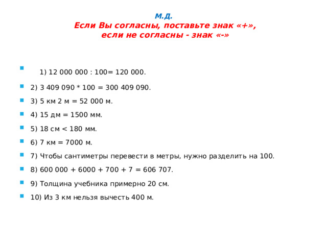М.Д.   Если Вы согласны, поставьте знак «+»,  если не согласны - знак «-»        1) 12 000 000 : 100= 120 000. 2) 3 409 090 * 100 = 300 409 090. 3) 5 км 2 м = 52 000 м. 4) 15 дм = 1500 мм. 5) 18 см 6) 7 км = 7000 м. 7) Чтобы сантиметры перевести в метры, нужно разделить на 100. 8) 600 000 + 6000 + 700 + 7 = 606 707. 9) Толщина учебника примерно 20 см. 10) Из 3 км нельзя вычесть 400 м. 